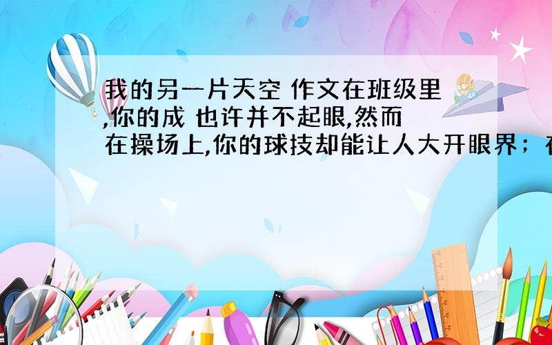 我的另一片天空 作文在班级里,你的成 也许并不起眼,然而在操场上,你的球技却能让人大开眼界；在舞台上,你的歌声也许并不悠