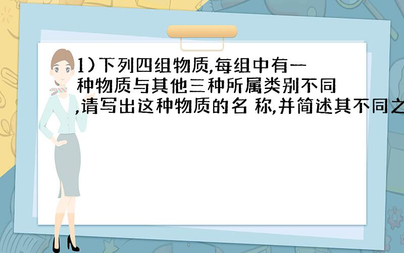 1)下列四组物质,每组中有一种物质与其他三种所属类别不同,请写出这种物质的名 称,并简述其不同之处.