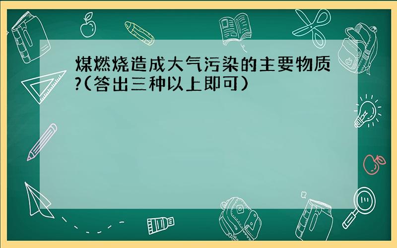 煤燃烧造成大气污染的主要物质?(答出三种以上即可)