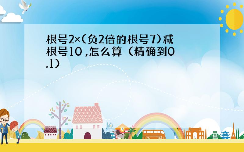 根号2×(负2倍的根号7)减根号10 ,怎么算（精确到0.1）