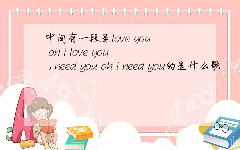 中间有一段是love you oh i love you ,need you oh i need you的是什么歌