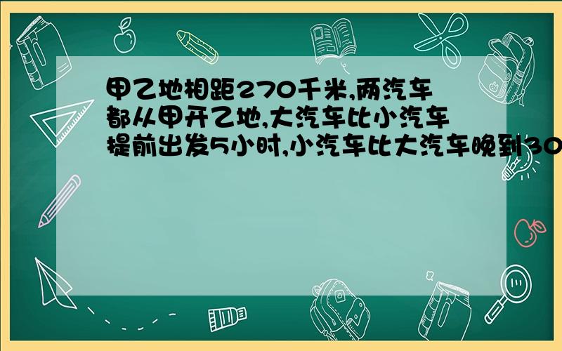 甲乙地相距270千米,两汽车都从甲开乙地,大汽车比小汽车提前出发5小时,小汽车比大汽车晚到30分钟