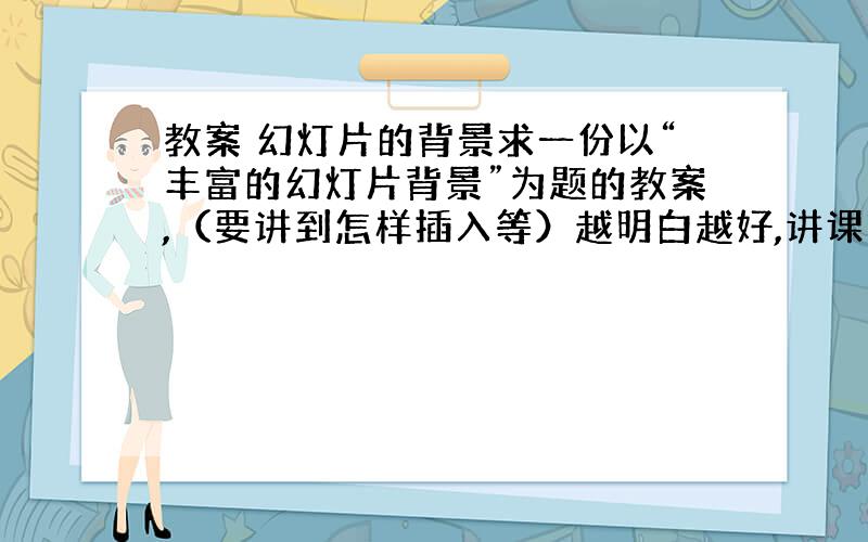 教案 幻灯片的背景求一份以“丰富的幻灯片背景”为题的教案,（要讲到怎样插入等）越明白越好,讲课时间10分钟左右.有幻灯片