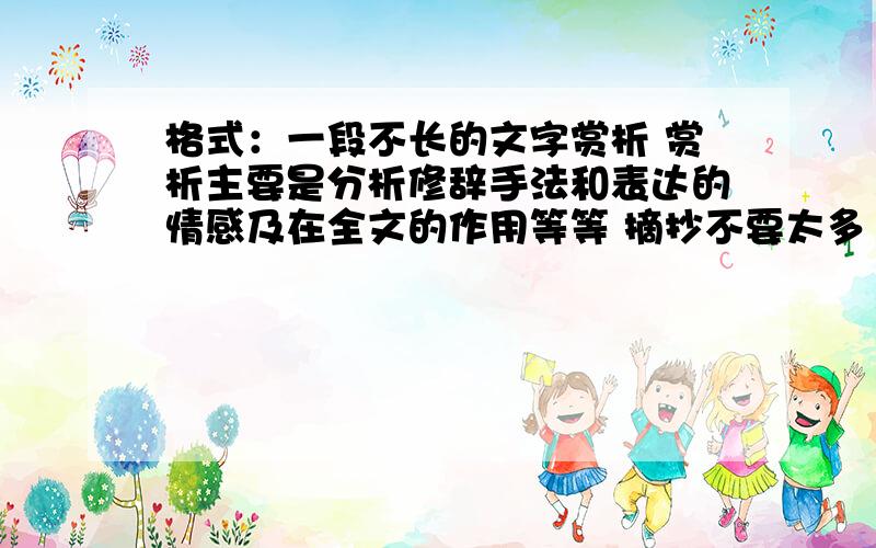 格式：一段不长的文字赏析 赏析主要是分析修辞手法和表达的情感及在全文的作用等等 摘抄不要太多 赏析要多点