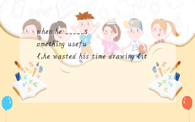 when he _____something useful,he wasted his time drawing lit