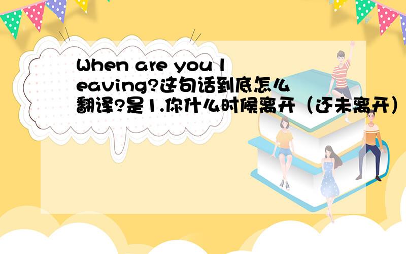 When are you leaving?这句话到底怎么翻译?是1.你什么时候离开（还未离开）.还是2.你什么时候离开的