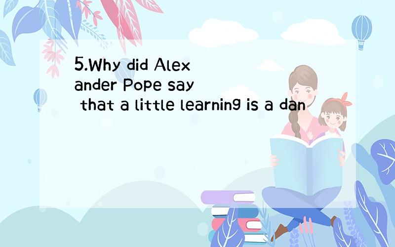 5.Why did Alexander Pope say that a little learning is a dan