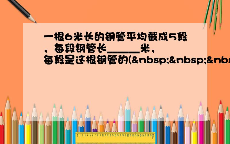 一根6米长的钢管平均截成5段，每段钢管长______米，每段是这根钢管的(    