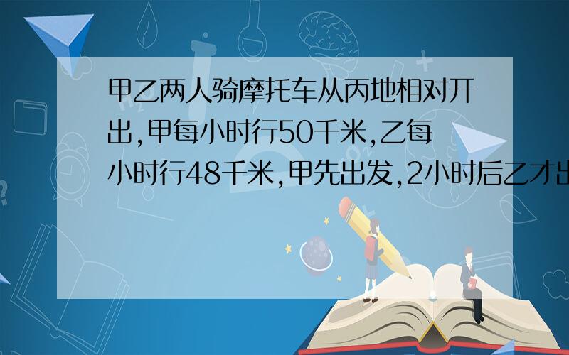 甲乙两人骑摩托车从丙地相对开出,甲每小时行50千米,乙每小时行48千米,甲先出发,2小时后乙才出发,又经过3