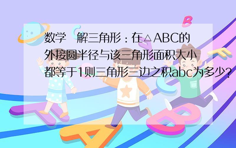 数学　解三角形：在△ABC的外接圆半径与该三角形面积大小都等于1则三角形三边之积abc为多少?