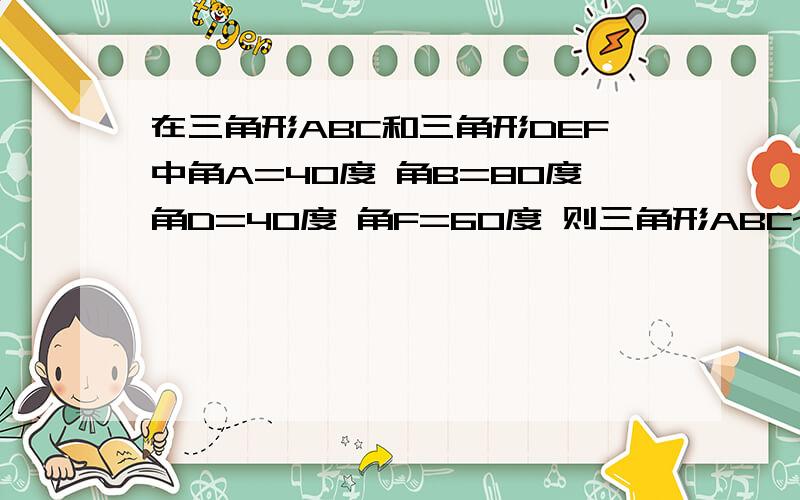 在三角形ABC和三角形DEF中角A=40度 角B=80度角D=40度 角F=60度 则三角形ABC~三角形DEF这两个三