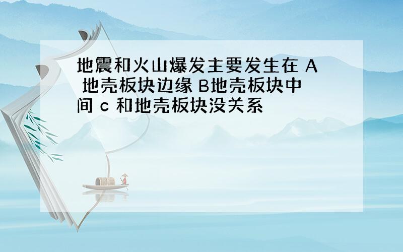 地震和火山爆发主要发生在 A 地壳板块边缘 B地壳板块中间 c 和地壳板块没关系