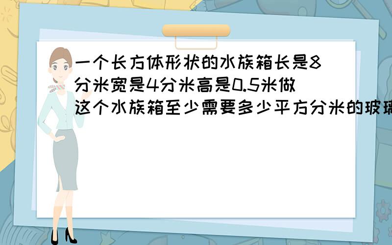 一个长方体形状的水族箱长是8分米宽是4分米高是0.5米做这个水族箱至少需要多少平方分米的玻璃