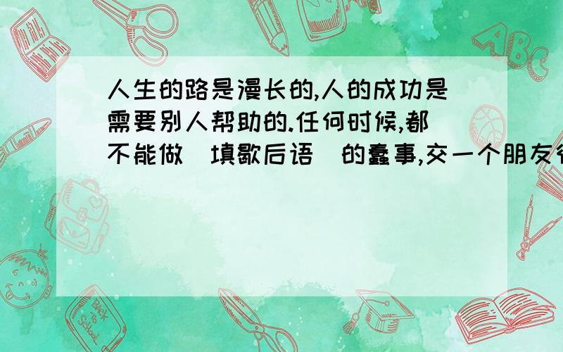 人生的路是漫长的,人的成功是需要别人帮助的.任何时候,都不能做(填歇后语）的蠢事,交一个朋友很不容易,树立一个敌人可很容