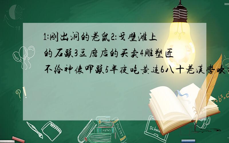 1:刚出洞的老鼠2：戈壁滩上的石头3豆腐店的买卖4雕塑匠不给神像叩头5半夜吃黄连6八十老汉学吹打7老鼠尾巴上绑鸡毛8隔着