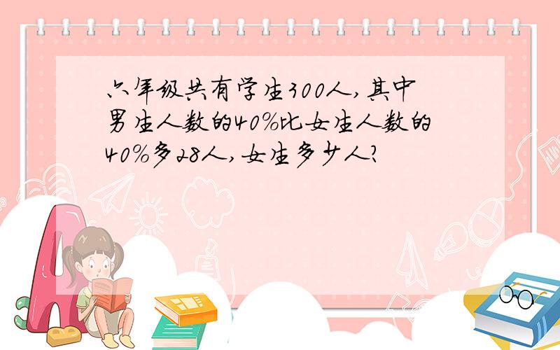 六年级共有学生300人,其中男生人数的40%比女生人数的40%多28人,女生多少人?