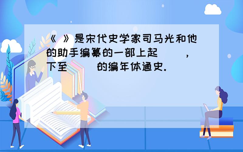 《 》是宋代史学家司马光和他的助手编纂的一部上起（ ）,下至（ ）的编年体通史.