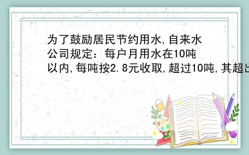 为了鼓励居民节约用水,自来水公司规定：每户月用水在10吨以内,每吨按2.8元收取,超过10吨,其超出的吨数