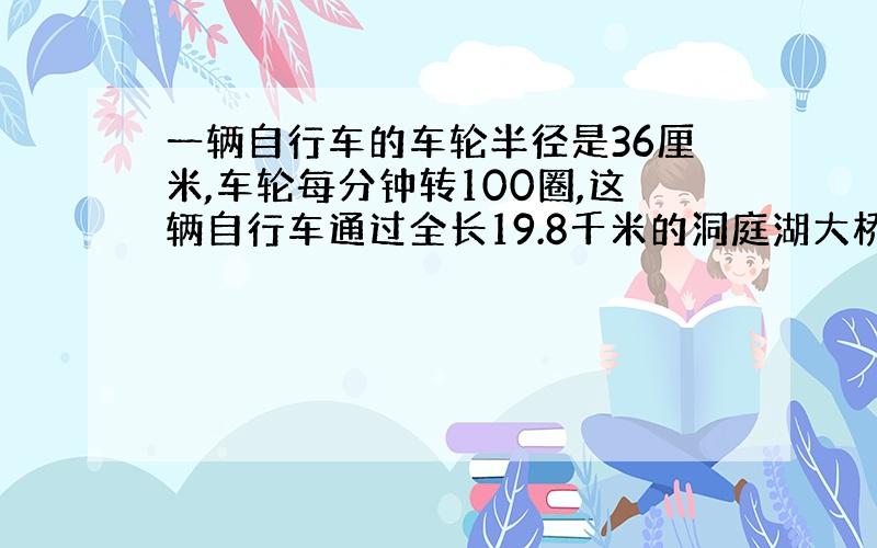 一辆自行车的车轮半径是36厘米,车轮每分钟转100圈,这辆自行车通过全长19.8千米的洞庭湖大桥