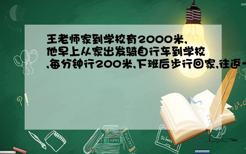 王老师家到学校有2000米,他早上从家出发骑自行车到学校,每分钟行200米,下班后步行回家,往返一次平均每