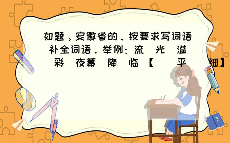 如题，安徽省的。按要求写词语 补全词语。举例：流（光）溢（彩）夜幕（降）临 【（）平（）细】这个实在想不出来、、