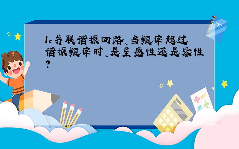 lc并联谐振回路、当频率超过谐振频率时、是呈感性还是容性?