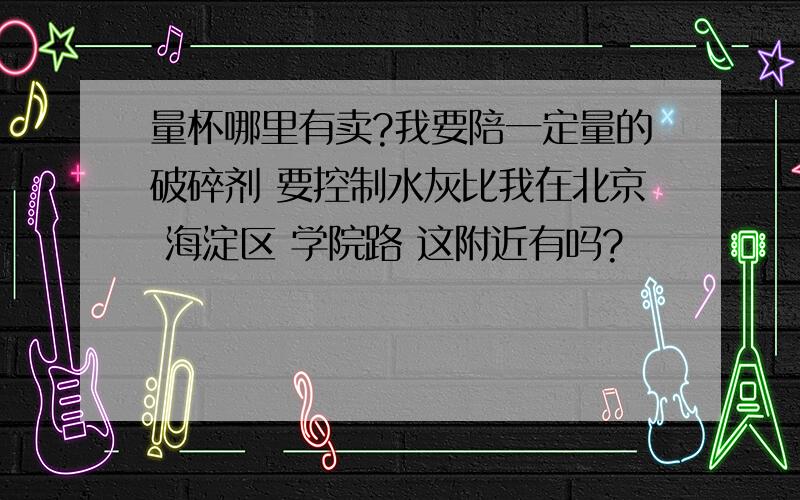 量杯哪里有卖?我要陪一定量的破碎剂 要控制水灰比我在北京 海淀区 学院路 这附近有吗?