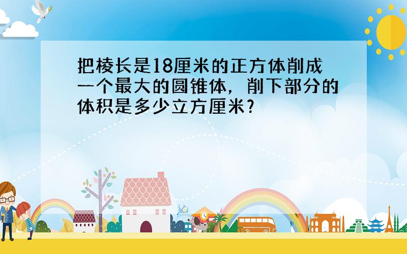 把棱长是18厘米的正方体削成一个最大的圆锥体，削下部分的体积是多少立方厘米？