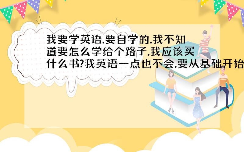 我要学英语.要自学的.我不知道要怎么学给个路子.我应该买什么书?我英语一点也不会.要从基础开始.