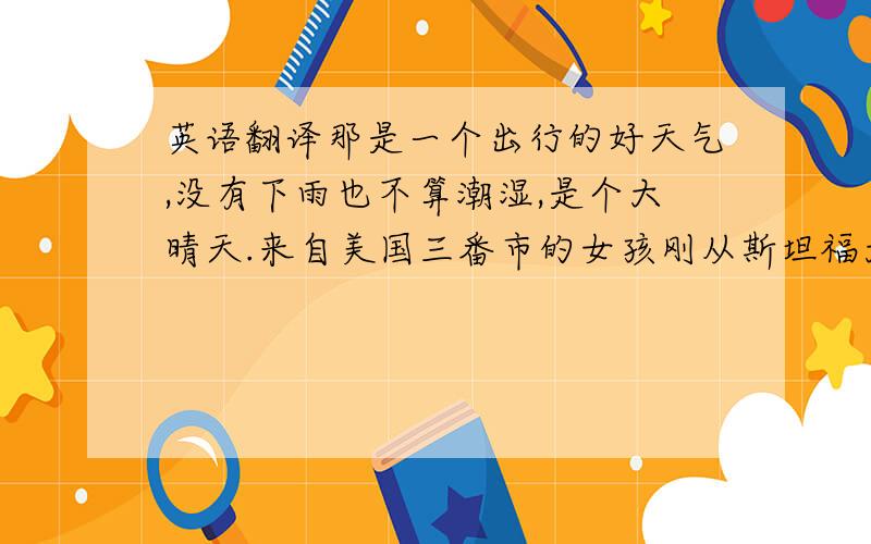 英语翻译那是一个出行的好天气,没有下雨也不算潮湿,是个大晴天.来自美国三番市的女孩刚从斯坦福大学硕士毕业,独自一人来到上