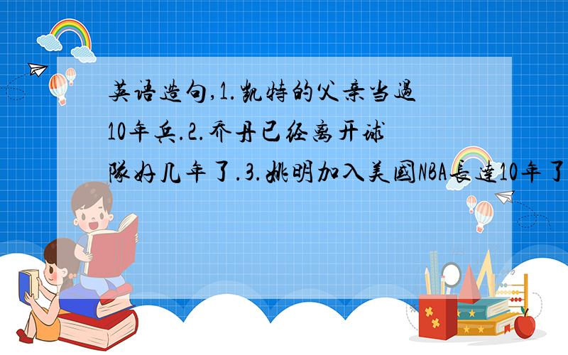 英语造句,1.凯特的父亲当过10年兵.2.乔丹已经离开球队好几年了.3.姚明加入美国NBA长达10年了.4.这位外国人来