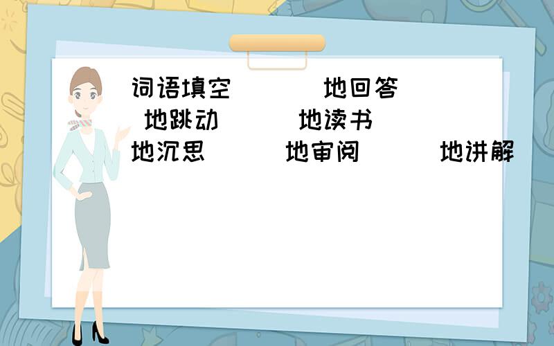 （词语填空）（ ）地回答 （ ）地跳动 （ ）地读书（ ）地沉思 （ ）地审阅 （ ）地讲解（ （ ）的吼声 （ ）的亮