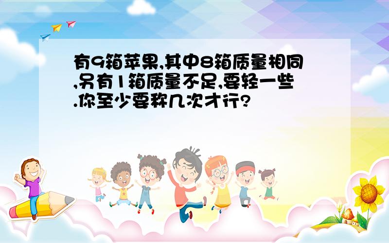 有9箱苹果,其中8箱质量相同,另有1箱质量不足,要轻一些.你至少要称几次才行?