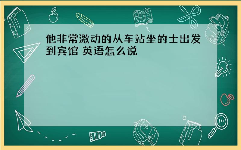 他非常激动的从车站坐的士出发到宾馆 英语怎么说