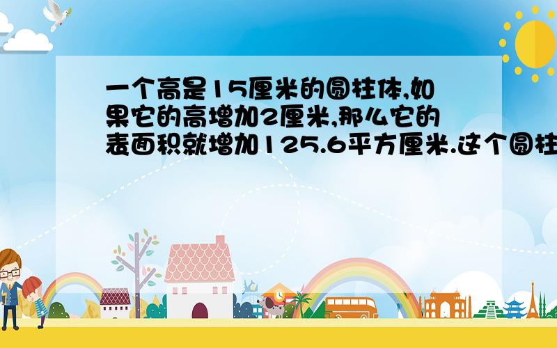 一个高是15厘米的圆柱体,如果它的高增加2厘米,那么它的表面积就增加125.6平方厘米.这个圆柱体的体积是多少?