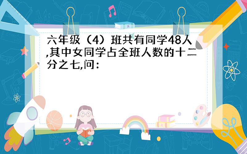 六年级（4）班共有同学48人,其中女同学占全班人数的十二分之七,问：