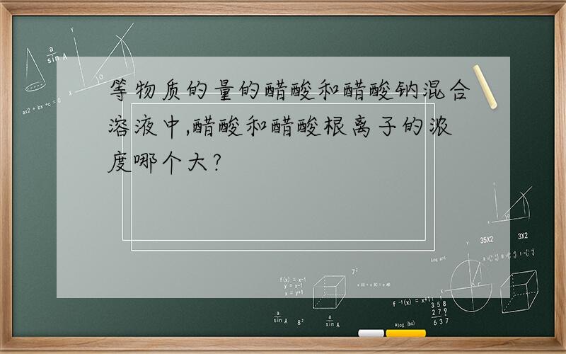 等物质的量的醋酸和醋酸钠混合溶液中,醋酸和醋酸根离子的浓度哪个大?