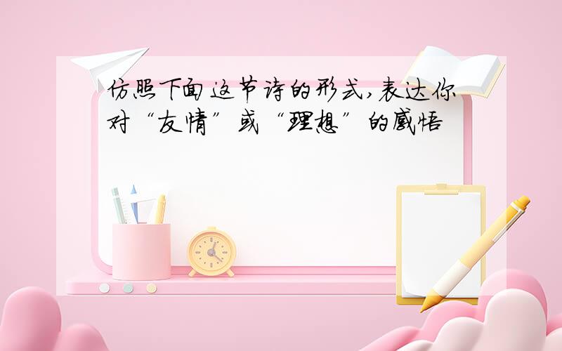 仿照下面这节诗的形式,表达你对“友情”或“理想”的感悟