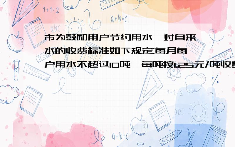 市为鼓励用户节约用水,对自来水的收费标准如下规定:每月每户用水不超过10吨,每吨按1.25元/吨收费,超过10吨部分按2