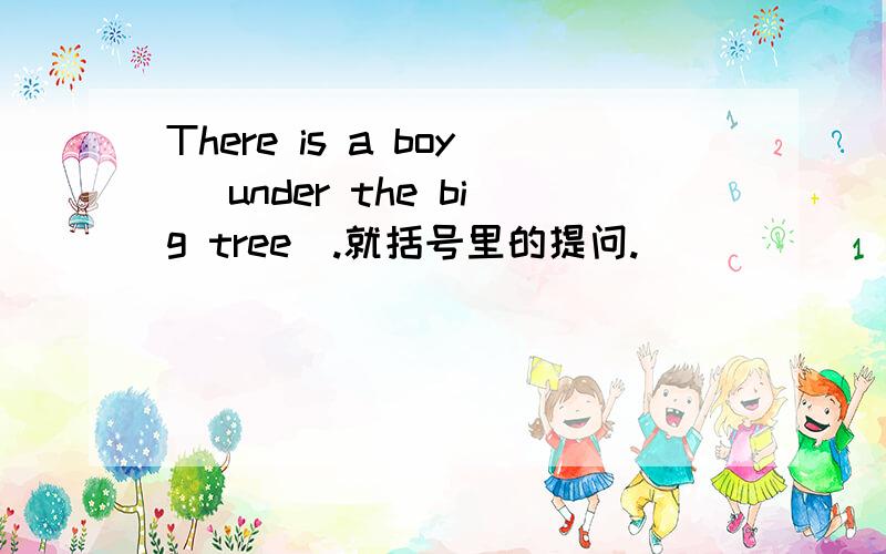 There is a boy (under the big tree).就括号里的提问.