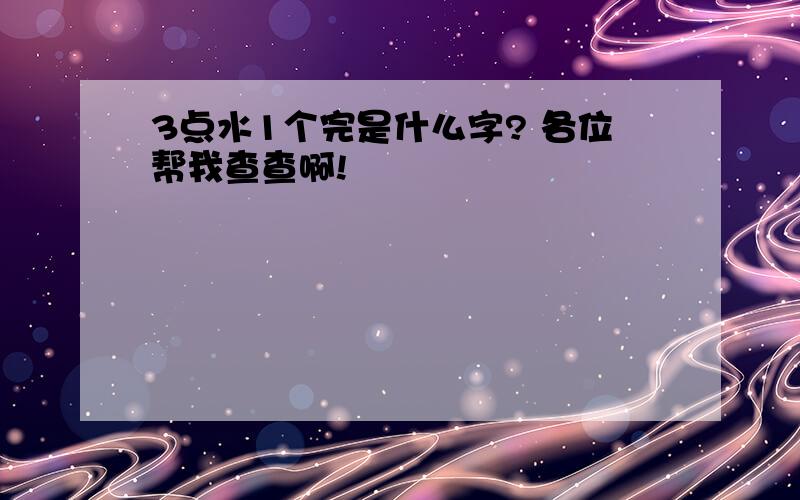 3点水1个完是什么字? 各位帮我查查啊!