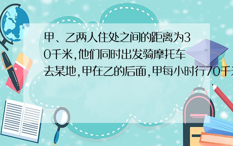 甲、乙两人住处之间的距离为30千米,他们同时出发骑摩托车去某地,甲在乙的后面,甲每小时行70千米,