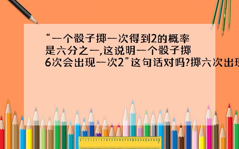 “一个骰子掷一次得到2的概率是六分之一,这说明一个骰子掷6次会出现一次2”这句话对吗?掷六次出现一次2的概率是多大?