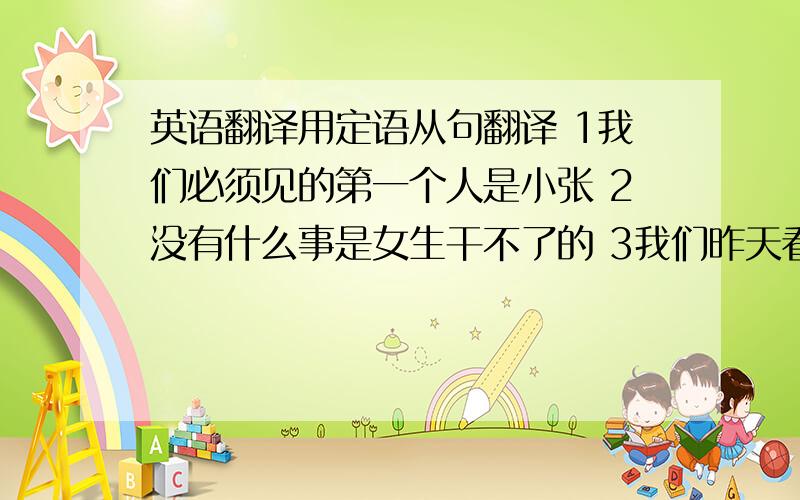 英语翻译用定语从句翻译 1我们必须见的第一个人是小张 2没有什么事是女生干不了的 3我们昨天看到的那个女生是TOM的姐姐