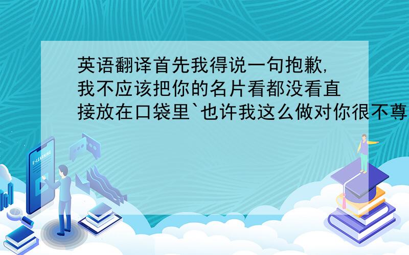 英语翻译首先我得说一句抱歉,我不应该把你的名片看都没看直接放在口袋里`也许我这么做对你很不尊重,而且还不让你买礼物,不同