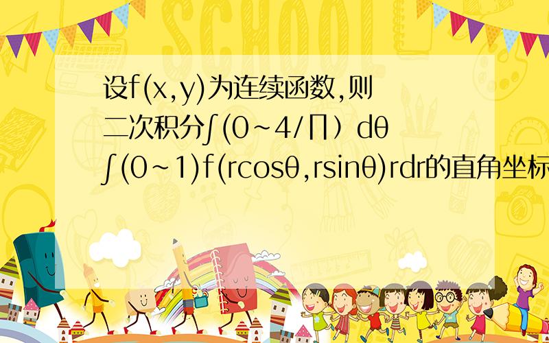 设f(x,y)为连续函数,则二次积分∫(0~4/∏）dθ∫(0~1)f(rcosθ,rsinθ)rdr的直角坐标形式为?