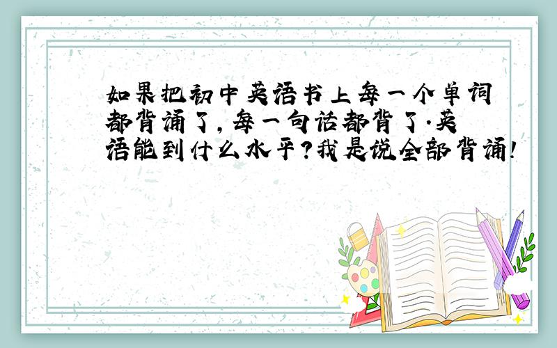 如果把初中英语书上每一个单词都背诵了,每一句话都背了.英语能到什么水平?我是说全部背诵!