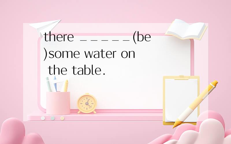 there _____(be)some water on the table.