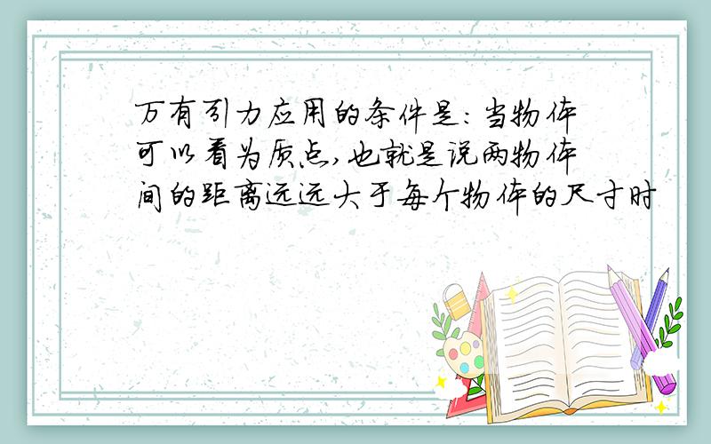 万有引力应用的条件是：当物体可以看为质点,也就是说两物体间的距离远远大于每个物体的尺寸时