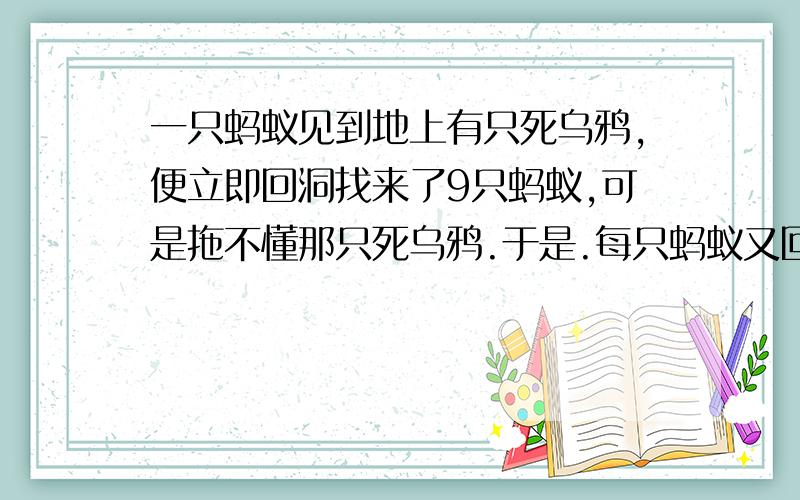 一只蚂蚁见到地上有只死乌鸦,便立即回洞找来了9只蚂蚁,可是拖不懂那只死乌鸦.于是.每只蚂蚁又回洞各自找来了10只蚂蚁,大